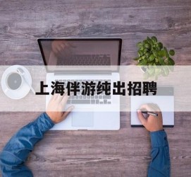 广西上海伴游纯出雇用(上海伴游雇用月入20)