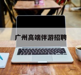 广西广州高端伴游雇用(广州私家助理伴游雇用)