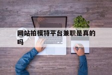 广西网站拍模特平台兼职是实的吗(网站拍模特平台兼职是实的吗吗)